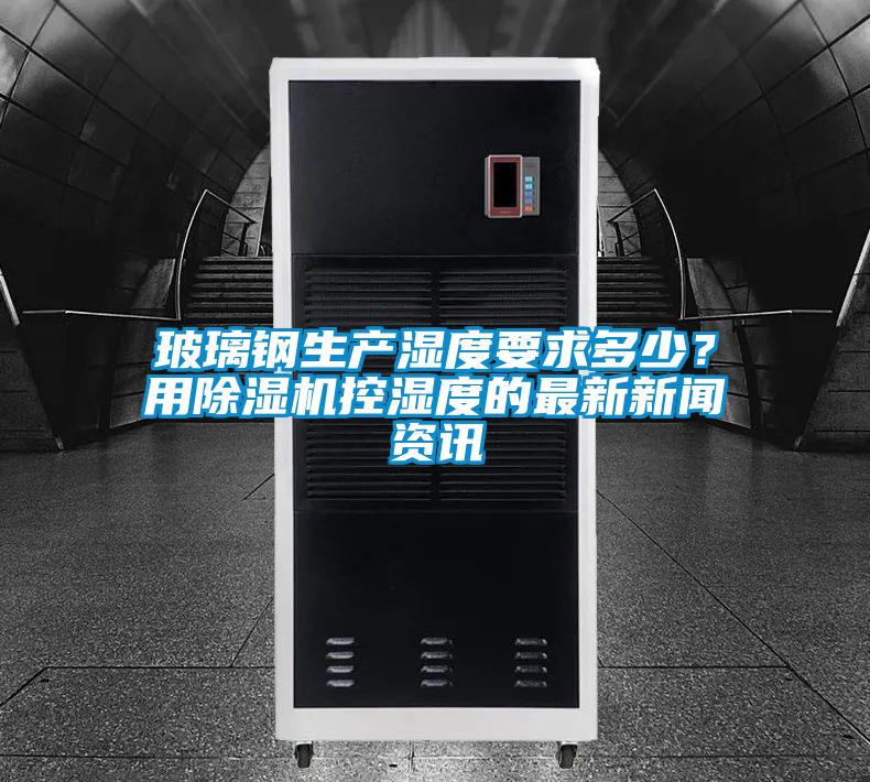 玻璃鋼生產(chǎn)濕度要求多少？用除濕機控濕度的最新新聞資訊